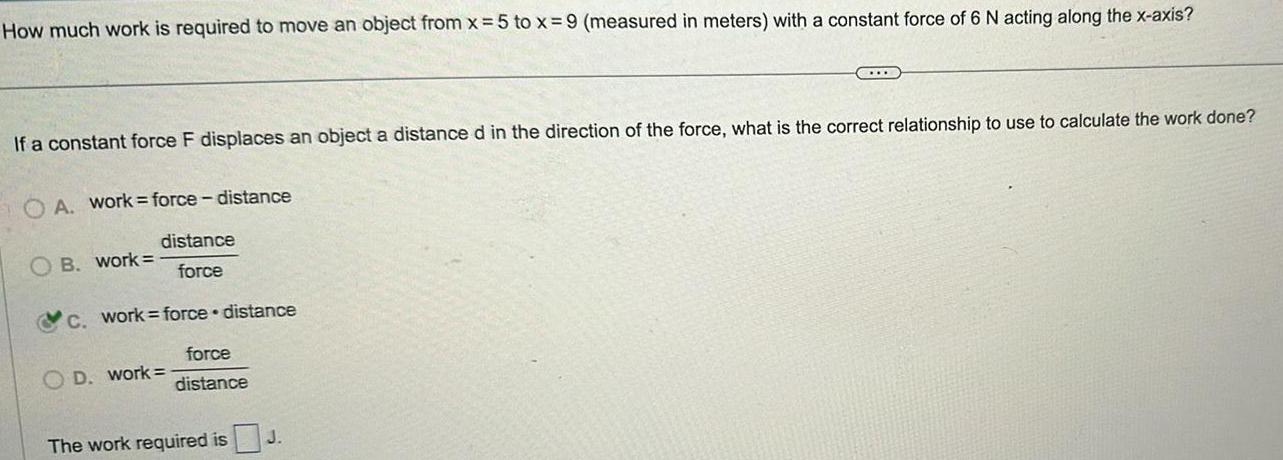 How much work is required to move an object from x 5 to x 9 measured in meters with a constant force of 6 N acting along the x axis If a constant force F displaces an object a distance d in the direction of the force what is the correct relationship to use to calculate the work done OA workforce distance distance force OB work c work force distance force distance OD work The work required is