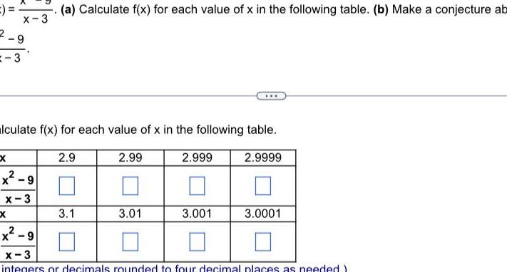 3 x X 3 9 Xx lculate f x for each value of x in the following table x 9 x 3 a Calculate f x for each value of x in the following table b Make a conjecture ab 2 9 3 1 2 99 3 01 2 999 3 001 2 9999 3 0001 x 9 x 3 integers or decimals rounded to four decimal places as needed