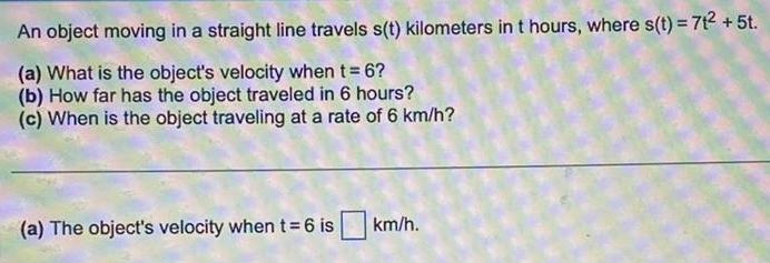 An object moving in a straight line travels s t kilometers in t hours where s t 7t 5t a What is the object s velocity when t 6 b How far has the object traveled in 6 hours c When is the object traveling at a rate of 6 km h a The object s velocity when t 6 is km h