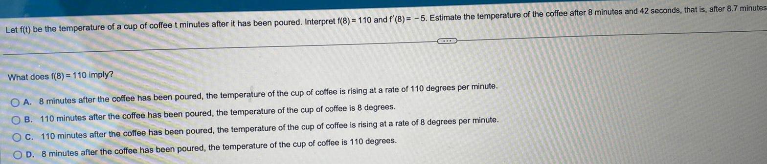 Let f t be the temperature of a cup of coffee t minutes after it has been poured Interpret f 8 110 and f 8 5 Estimate the temperature of the coffee after 8 minutes and 42 seconds that is after 8 7 minutes C What does f 8 110 imply OA 8 minutes after the coffee has been poured the temperature of the cup of coffee is rising at a rate of 110 degrees per minute B 110 minutes after the coffee has been poured the temperature of the cup of coffee is 8 degrees O C 110 minutes after the coffee has been poured the temperature of the cup of coffee is rising at a rate of 8 degrees per minute OD 8 minutes after the coffee has been poured the temperature of the cup of coffee is 110 degrees