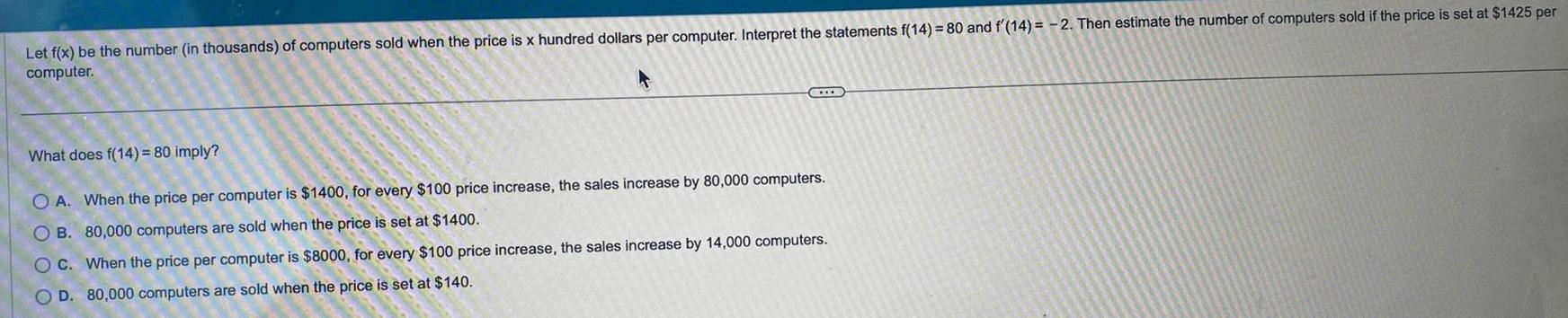 Let f x be the number in thousands of computers sold when the price is x hundred dollars per computer Interpret the statements f 14 80 and f 14 2 Then estimate the number of computers sold if the price is set at 1425 per computer T What does f 14 80 imply O A When the price per computer is 1400 for every 100 price increase the sales increase by 80 000 computers OB 80 000 computers are sold when the price is set at 1400 OC When the price per computer is 8000 for every 100 price increase the sales increase by 14 000 computers OD 80 000 computers are sold when the price is set at 140