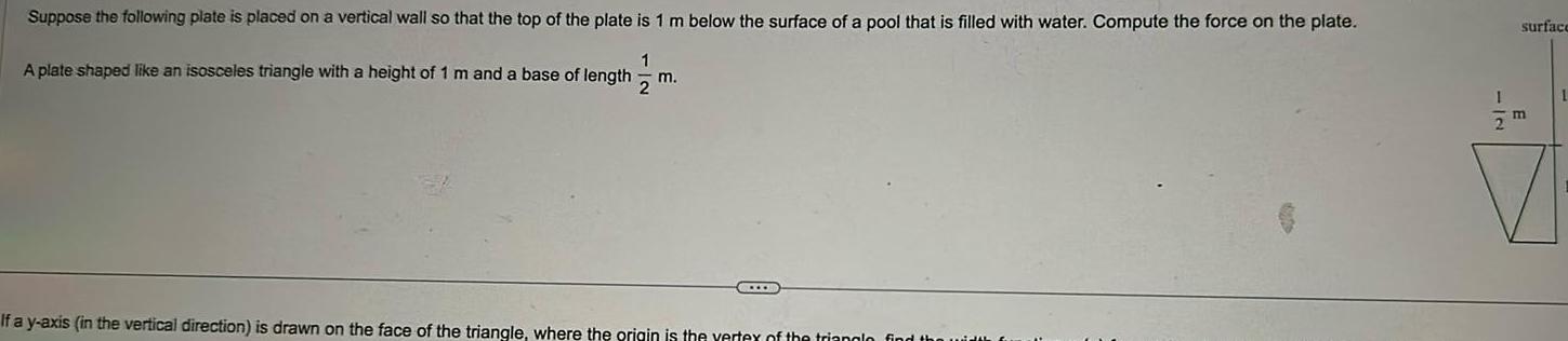 Suppose the following plate is placed on a vertical wall so that the top of the plate is 1 m below the surface of a pool that filled with water Compute the force on the plate A plate shaped like an isosceles triangle with a height of 1 m and a base of length 1 2 m If a y axis in the vertical direction is drawn on the face of the triangle where the origin is the vertex of the trianglo find surface 1 2 m