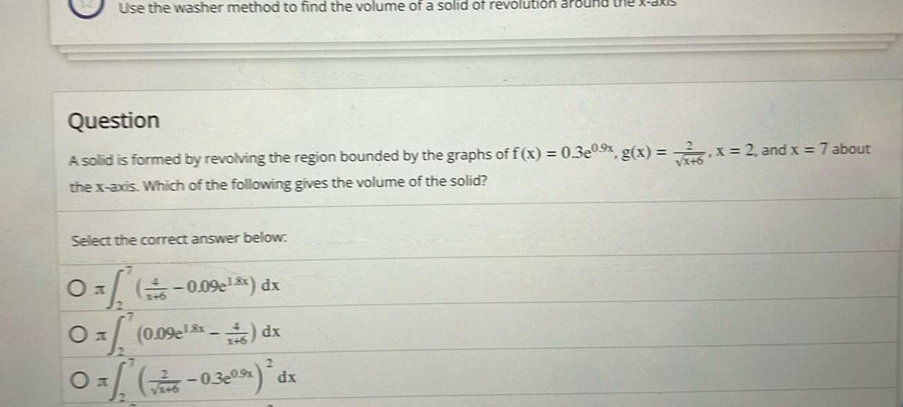 Use the washer method to find the volume of a solid of revolution around Question 2 A solid is formed by revolving the region bounded by the graphs of f x 0 3e0 x g x x 2 and x 7 about the x axis Which of the following gives the volume of the solid Select the correct answer below Oxf 0 09e xx dx 0 0 09e 46 dx 2 0 6 0 3e0 dx