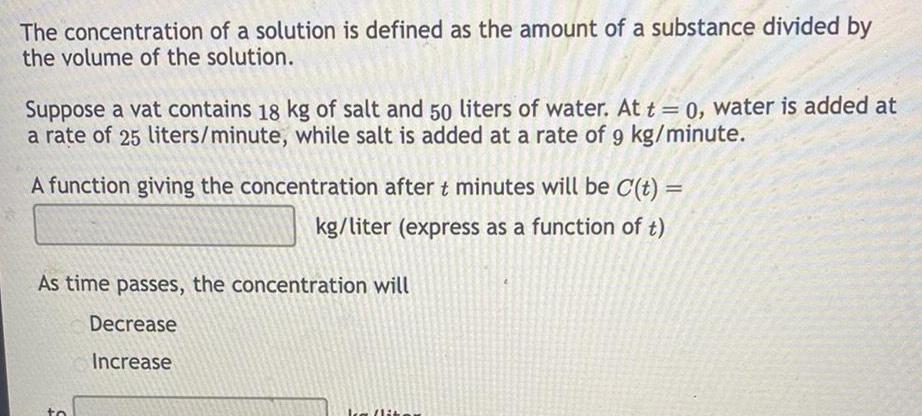 The concentration of a solution is defined as the amount of a substance divided by the volume of the solution Suppose a vat contains 18 kg of salt and 50 liters of water At t 0 water is added at a rate of 25 liters minute while salt is added at a rate of 9 kg minute A function giving the concentration after t minutes will be C t kg liter express as a function of t As time passes the concentration will Decrease Increase