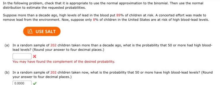 In the following problem check that it is appropriate to use the normal approximation to the binomial Then use the normal distribution to estimate the requested probabilities Suppose more than a decade ago high levels of lead in the blood put 89 of children at risk A concerted effort was made to remove lead from the environment Now suppose only 8 of children in the United States are at risk of high blood lead levels LUSE SALT a In a random sample of 202 children taken more than a decade ago what is the probability that 50 or more had high blood lead levels Round your answer to four decimal places X You may have found the complement of the desired probability b In a random sample of 202 children taken now what is the probability that 50 or more have high blood lead levels Round your answer to four decimal places 0 0000