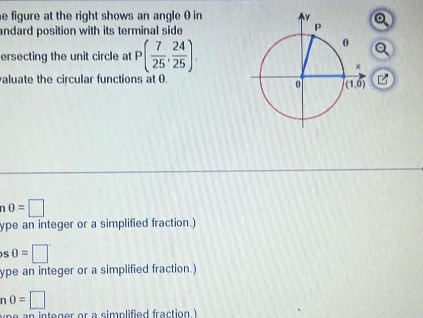 e figure at the right shows an angle 0 in andard position with its terminal side 7 24 ersecting the unit circle at P 25 25 valuate the circular functions at 0 n0 ype an integer or a simplified fraction Os 0 ype an integer or a simplified fraction n0 an integer or a simplified fraction 0 P 1 0 G