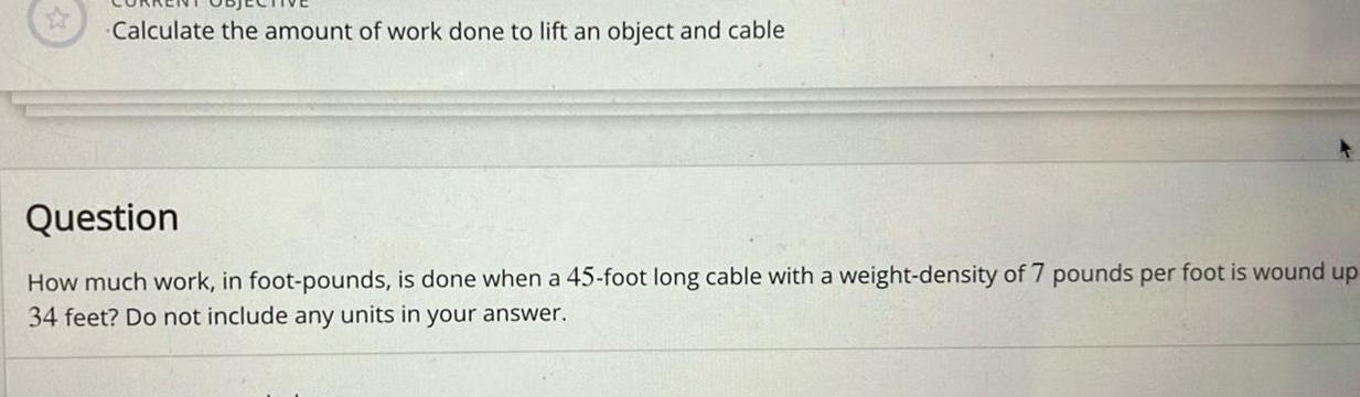 Calculate the amount of work done to lift an object and cable Question How much work in foot pounds is done when a 45 foot long cable with a weight density of 7 pounds per foot is wound up 34 feet Do not include any units in your answer