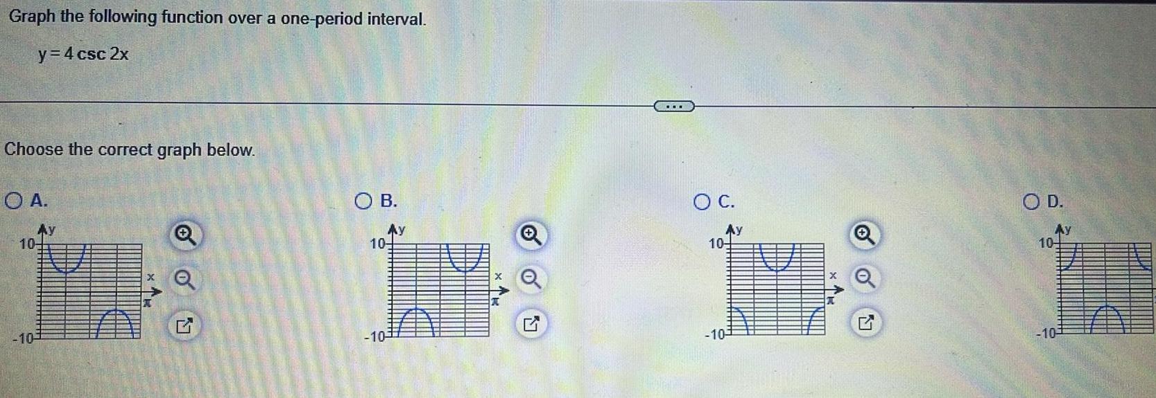 Graph the following function over a one period interval y 4 csc 2x Choose the correct graph below O A AY 10 10 X o Q OB Ay 10 10 O C Ay 104 1 10 AV O D Ay 104 10