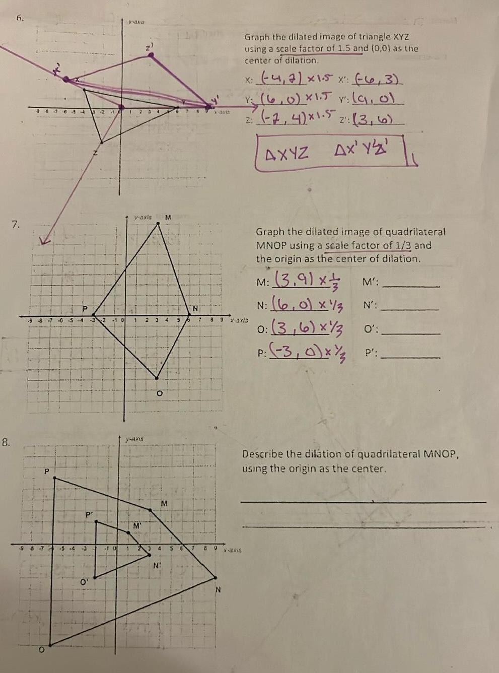 6 7 8 8 7 6544 98 7 9 8 7 0 5 4 3 2 1 0 P P 5 4 P O J8A6 21 A 12 V axis M al 1 2 3 4 5 y axis M O M 65 N N 10 123 4 5 6 7 7 1316 8 9 N Graph the dilated image of triangle XYZ using a scale factor of 1 5 and 0 0 as the center of dilation 8 9 xaxis X avis x 4 7 x 1 5 x 6 3 1 6 0 x1 5 v 9 of Y Y 2 7 4 x1 5 2 3 6 2 Ax Y Z AXYZ Graph the dilated image of quadrilateral MNOP using a scale factor of 1 3 and the origin as the center of dilation M 3 9 x N 6 0 x 13 3 6 x 3 O P 3 0 x M N 0 P Describe the dilation of quadrilateral MNOP using the origin as the center