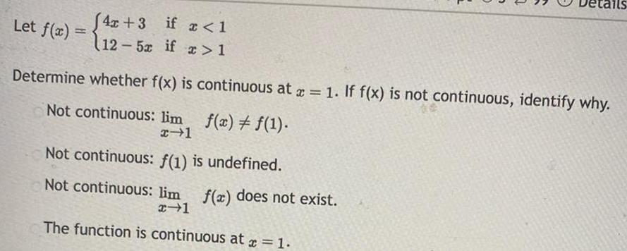 Let f x 4x 3 if x 1 12 5x if x 1 Determine whether f x is continuous at x 1 If f x is not continuous identify why Not continuous lim x 1 f x f 1 Not continuous f 1 is undefined Not continuous lim f x does not exist x 1 The function is continuous at x 1