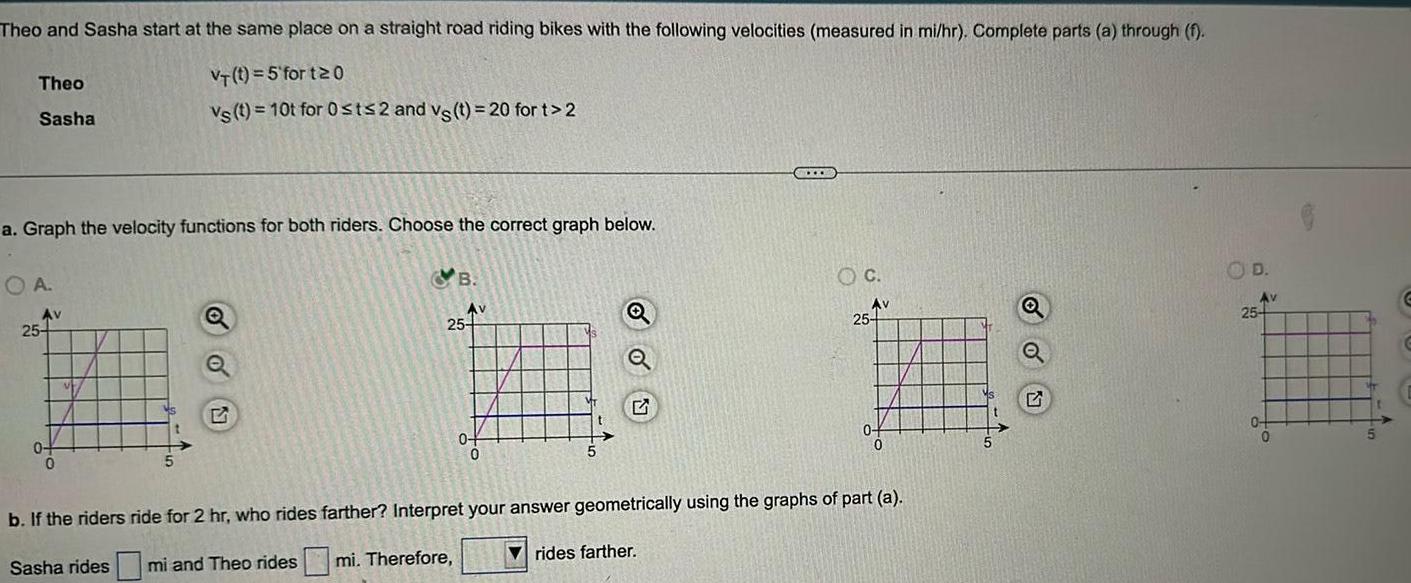 Theo and Sasha start at the same place on a straight road riding bikes with the following velocities measured in mi hr Complete parts a through f VT t 5 fort 20 vs t 10t for 0 st 2 and vs t 20 for t 2 Theo Sasha a Graph the velocity functions for both riders Choose the correct graph below OA Av 25 0 0 5 B Av 25 0 OC rides farther Av 25 0 0 b If the riders ride for 2 hr who rides farther Interpret your answer geometrically using the graphs of part a Sasha rides mi and Theo ridesmi Therefore D Av 25 0