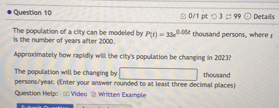 Question 10 0 1 pt 399 Details The population of a city can be modeled by P t 33e0 05t thousand persons where t is the number of years after 2000 Approximately how rapidly will the city s population be changing in 2023 The population will be changing by thousand persons year Enter your answer rounded to at least three decimal places Question Help Video Written Example Subr