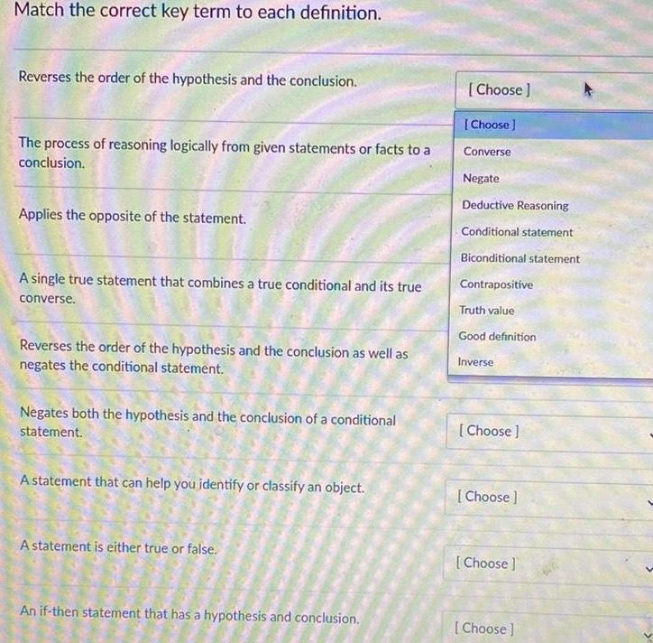 Match the correct key term to each definition Reverses the order of the hypothesis and the conclusion The process of reasoning logically from given statements or facts to a conclusion Applies the opposite of the statement A single true statement that combines a true conditional and its true converse Reverses the order of the hypothesis and the conclusion as well as negates the conditional statement Negates both the hypothesis and the conclusion of a conditional statement A statement that can help you identify or classify an object A statement is either true or false An if then statement that has a hypothesis and conclusion Choose Choose Converse Negate Deductive Reasoning Conditional statement Biconditional statement Contrapositive Truth value Good definition Inverse Choose Choose Choose Choose