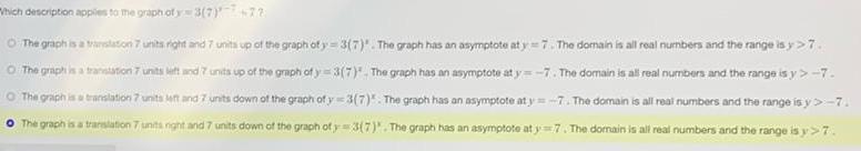 Which description applies to the graph of y3 7 7472 The graph is a translation 7 units right and 7 units up of the graph of y 3 7 The graph has an asymptote at y 7 The domain is all real numbers and the range is y 7 O The graph is a translation 7 units left and 7 units up of the graph of y 3 7 The graph has an asymptote at y 7 The domain is all real numbers and the range is y 7 O The graph is a translation 7 units left and 7 units down of the graph of y 3 7 The graph has an asymptote at y 7 The domain is all real numbers and the range is y 7 The graph is a translation 7 units night and 7 units down of the graph of y 3 7 The graph has an asymptote at y 7 The domain is all real numbers and the range is y 7