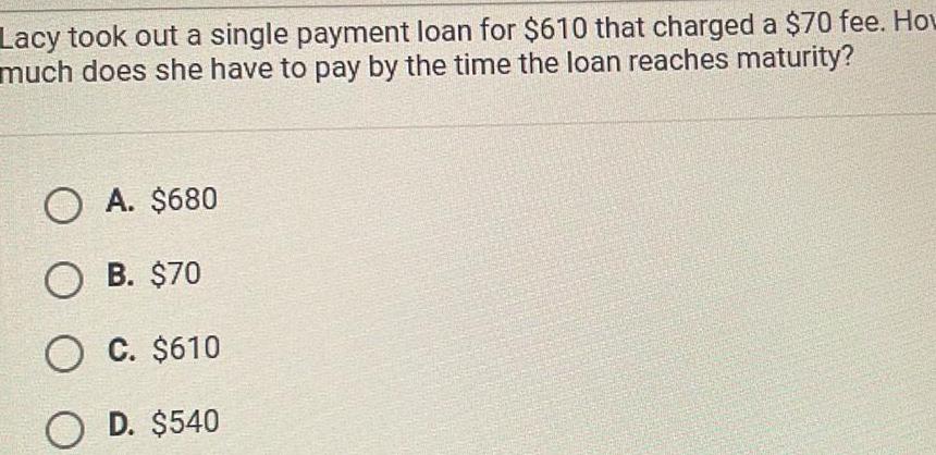 Lacy took out a single payment loan for 610 that charged a 70 fee How much does she have to pay by the time the loan reaches maturity O A 680 O B 70 O C 610 O D 540