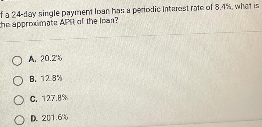 f a 24 day single payment loan has a periodic interest rate of 8 4 what is the approximate APR of the loan O A 20 2 OB 12 8 O C 127 8 OD 201 6