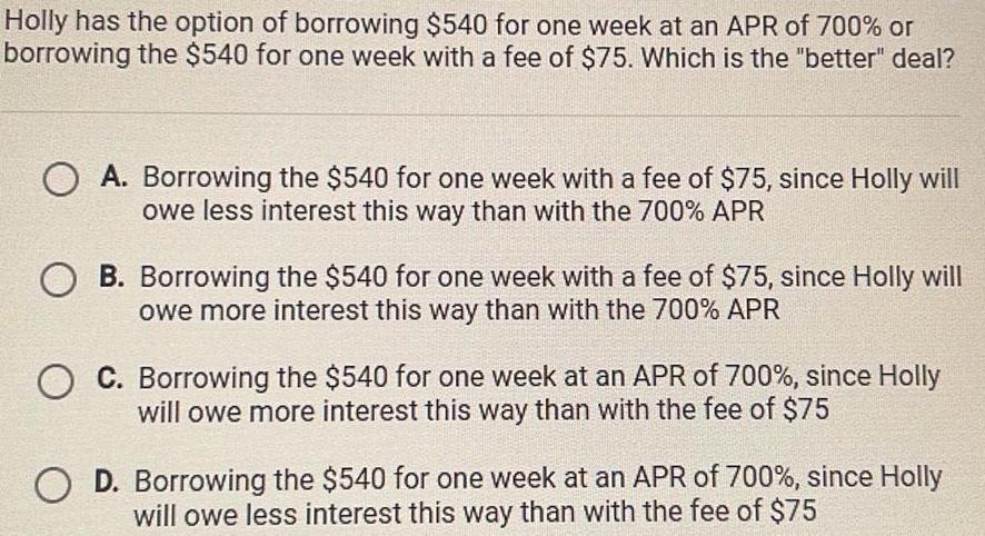 Holly has the option of borrowing 540 for one week at an APR of 700 or borrowing the 540 for one week with a fee of 75 Which is the better deal A Borrowing the 540 for one week with a fee of 75 since Holly will owe less interest this way than with the 700 APR OB Borrowing the 540 for one week with a fee of 75 since Holly will owe more interest this way than with the 700 APR OC Borrowing the 540 for one week at an APR of 700 since Holly will owe more interest this way than with the fee of 75 O D Borrowing the 540 for one week at an APR of 700 since Holly will owe less interest this way than with the fee of 75