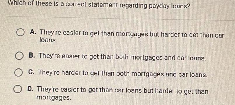 Which of these is a correct statement regarding payday loans OA They re easier to get than mortgages but harder to get than car loans B They re easier to get than both mortgages and car loans C They re harder to get than both mortgages and car loans O D They re easier to get than car loans but harder to get than mortgages