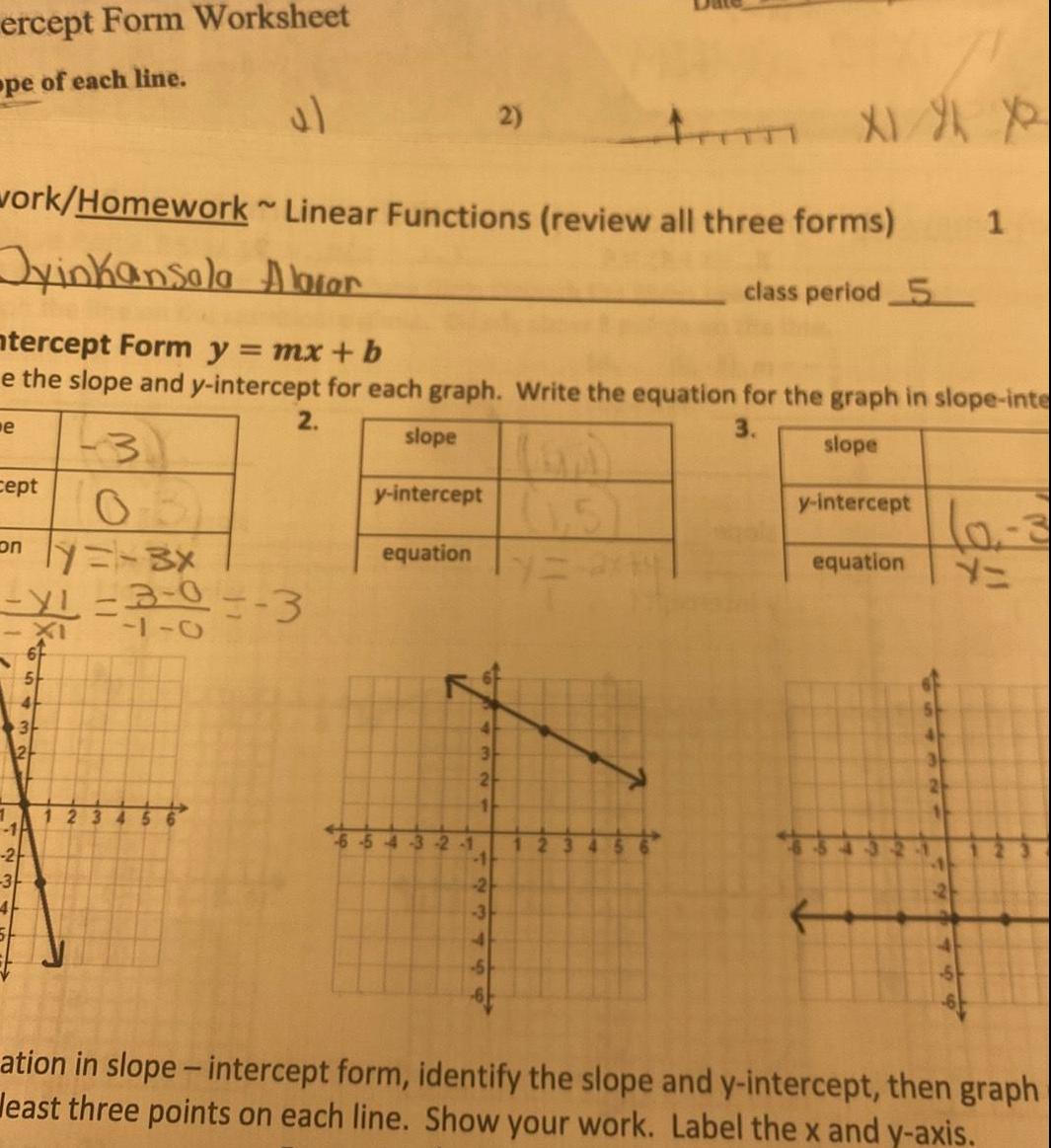 ercept Form Worksheet pe of each line work Homework Linear Functions review all three forms Jyinkansala Abror class period 5 e ntercept Form y mx b e the slope and y intercept for each graph Write the equation for the graph in slope inte 2 3 slope slope 3 y intercept equation cept only 3x XL 3 0 3 1 7 5 XI 4 3 2 y intercept equation 54 3 2 1 2 4 3 24 11 2 3 Im X1 X X 123 3 ation in slope intercept form identify the slope and y intercept then graph least three points on each line Show your work Label the x and y axis