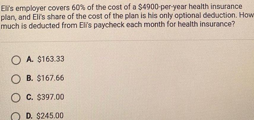 Eli s employer covers 60 of the cost of a 4900 per year health insurance plan and Eli s share of the cost of the plan is his only optional deduction How much is deducted from Eli s paycheck each month for health insurance OA 163 33 OB 167 66 OC 397 00 D 245 00