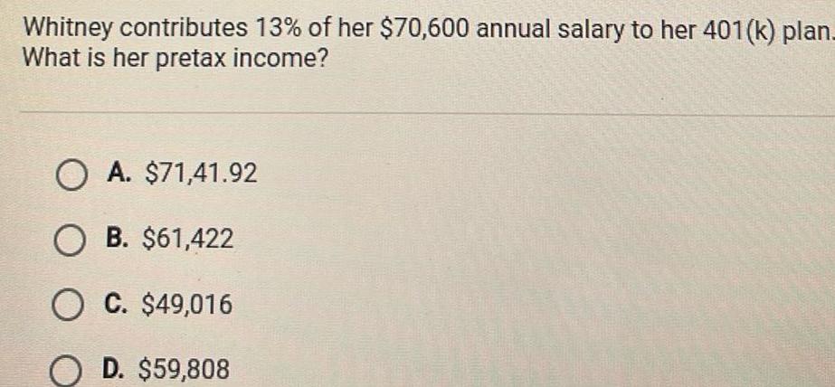 Whitney contributes 13 of her 70 600 annual salary to her 401 k plan What is her pretax income O A 71 41 92 O B 61 422 O C 49 016 O D 59 808