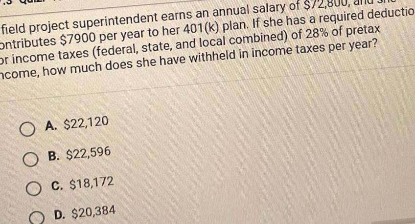 field project superintendent earns an annual salary of 72 800 Ontributes 7900 per year to her 401 k plan If she has a required deductio or income taxes federal state and local combined of 28 of pretax come how much does she have withheld in income taxes per year OA 22 120 OB 22 596 OC 18 172 D 20 384