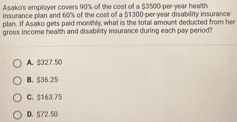 Asako s employer covers 90 of the cost of a 3500 per year health insurance plan and 60 of the cost of a 1300 per year disability insurance plan If Asako gets paid monthly what is the total amount deducted from her gross income health and disability insurance during each pay period OA 327 50 OB 36 25 OC 163 75 OD 72 50