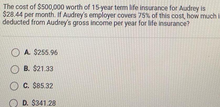 The cost of 500 000 worth of 15 year term life insurance for Audrey is 28 44 per month If Audrey s employer covers 75 of this cost how much i deducted from Audrey s gross income per year for life insurance A 255 96 B 21 33 C 85 32 D 341 28