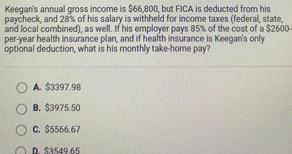 Keegan s annual gross income is 66 800 but FICA is deducted from his paycheck and 28 of his salary is withheld for income taxes federal state and local combined as well If his employer pays 85 of the cost of a 2600 per year health insurance plan and if health insurance is Keegan s only optional deduction what is his monthly take home pay A 3397 98 B 3975 50 C 5566 67 D 3549 65