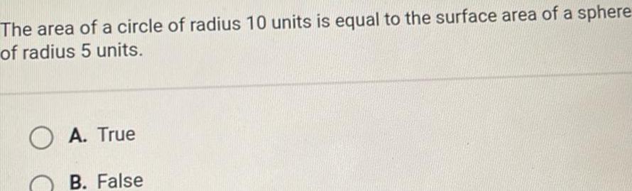 The area of a circle of radius 10 units is equal to the surface area of a sphere of radius 5 units O A True B False