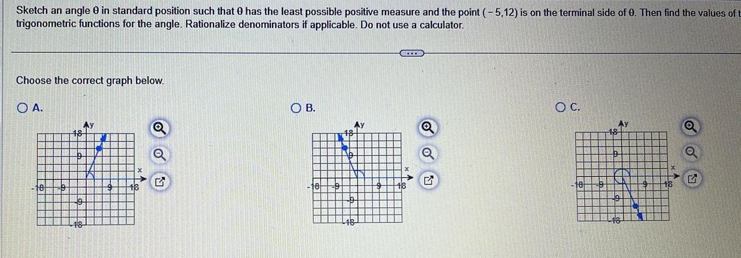 Sketch an angle 0 in standard position such that has the least possible positive measure and the point 5 12 is on the terminal side of 0 Then find the values of t trigonometric functions for the angle Rationalize denominators if applicable Do not use a calculator Choose the correct graph below A 18 OB 117 Ay 1 OC 18 Q