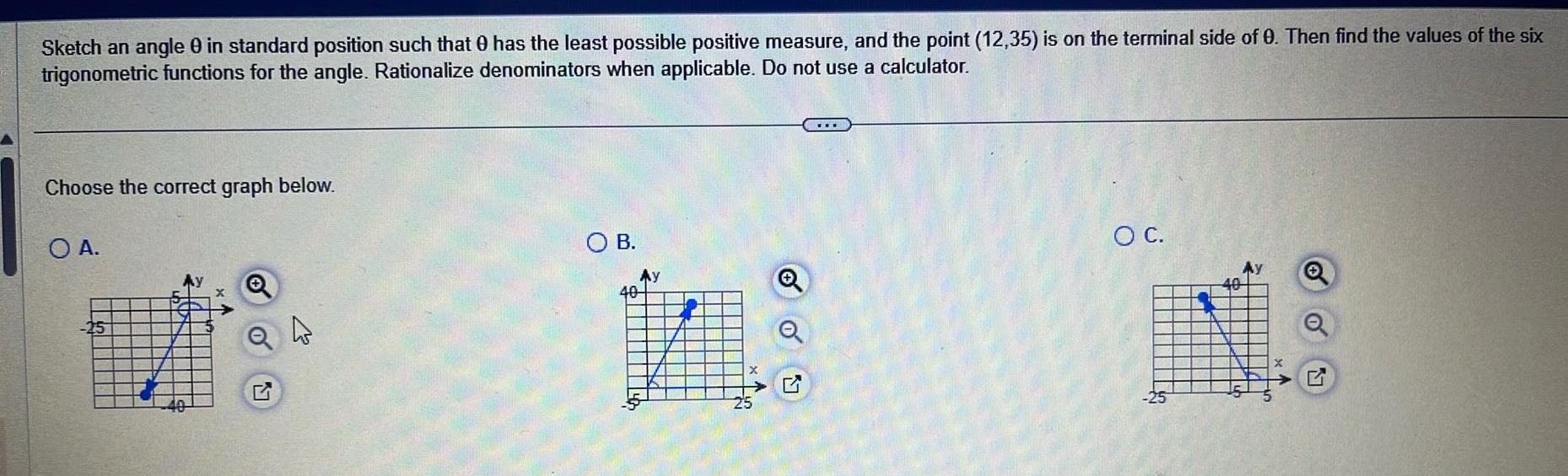 Sketch an angle 0 in standard position such that has the least possible positive measure and the point 12 35 is on the terminal side of 0 Then find the values of the six trigonometric functions for the angle Rationalize denominators when applicable Do not use a calculator Choose the correct graph below O A 25 Q O B Ay 40 oo O C Ay Q