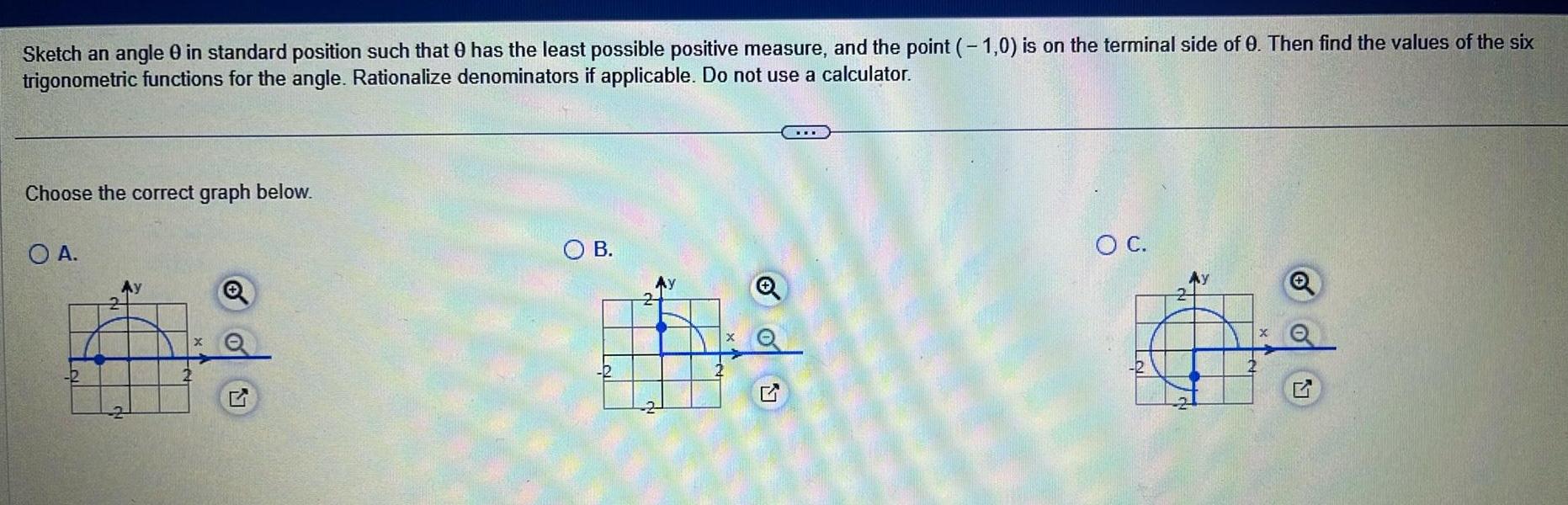 Sketch an angle 0 in standard position such that has the least possible positive measure and the point 1 0 is on the terminal side of 0 Then find the values of the six trigonometric functions for the angle Rationalize denominators if applicable Do not use a calculator Choose the correct graph below O A Q O B 2 O C