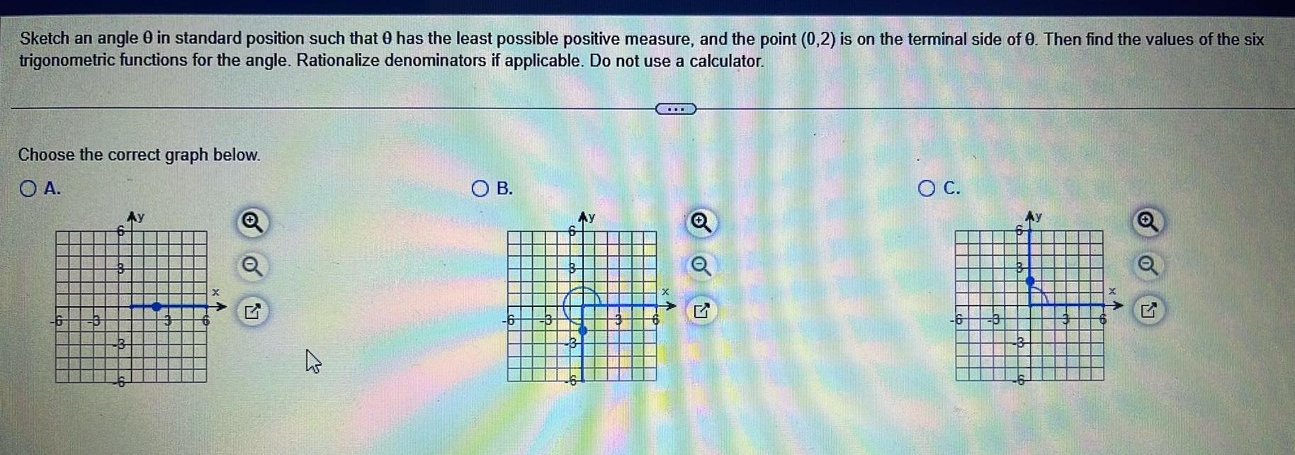 Sketch an angle 0 in standard position such that has the least possible positive measure and the point 0 2 is on the terminal side of 0 Then find the values of the six trigonometric functions for the angle Rationalize denominators if applicable Do not use a calculator Choose the correct graph below O A N 4 OB 6 Ay O C 6 O