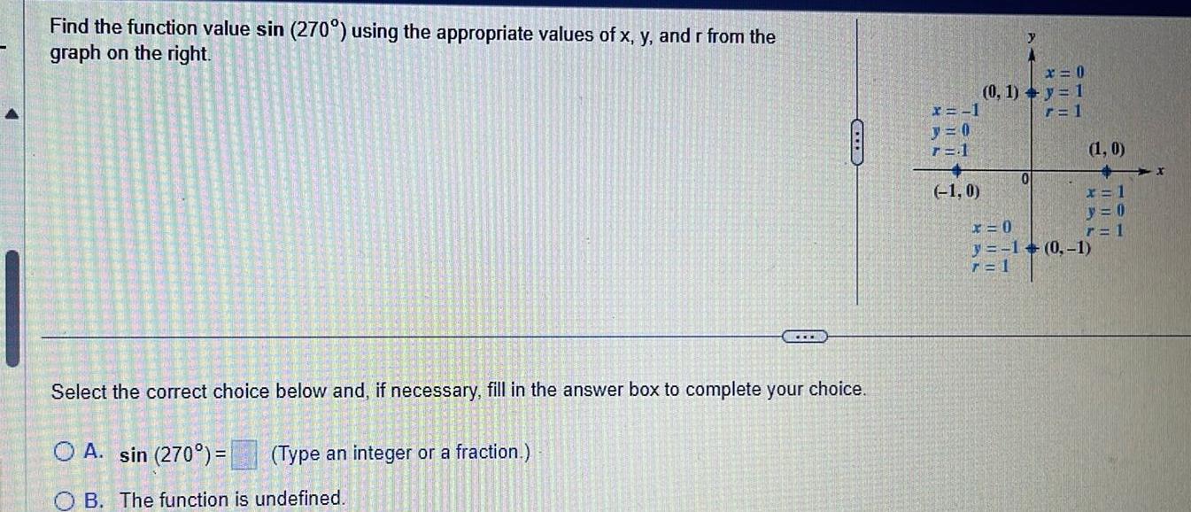 Find the function value sin 270 using the appropriate values of x y and r from the graph on the right Select the correct choice below and if necessary fill in the answer box to complete your choice O A sin 270 Type an integer or a fraction CEL B The function is undefined x 1 r 1 1 0 y x 0 0 1 y 1 r 1 0 1 0 x x 1 y 0 r 1 x 0 y 1 0 1 7 1