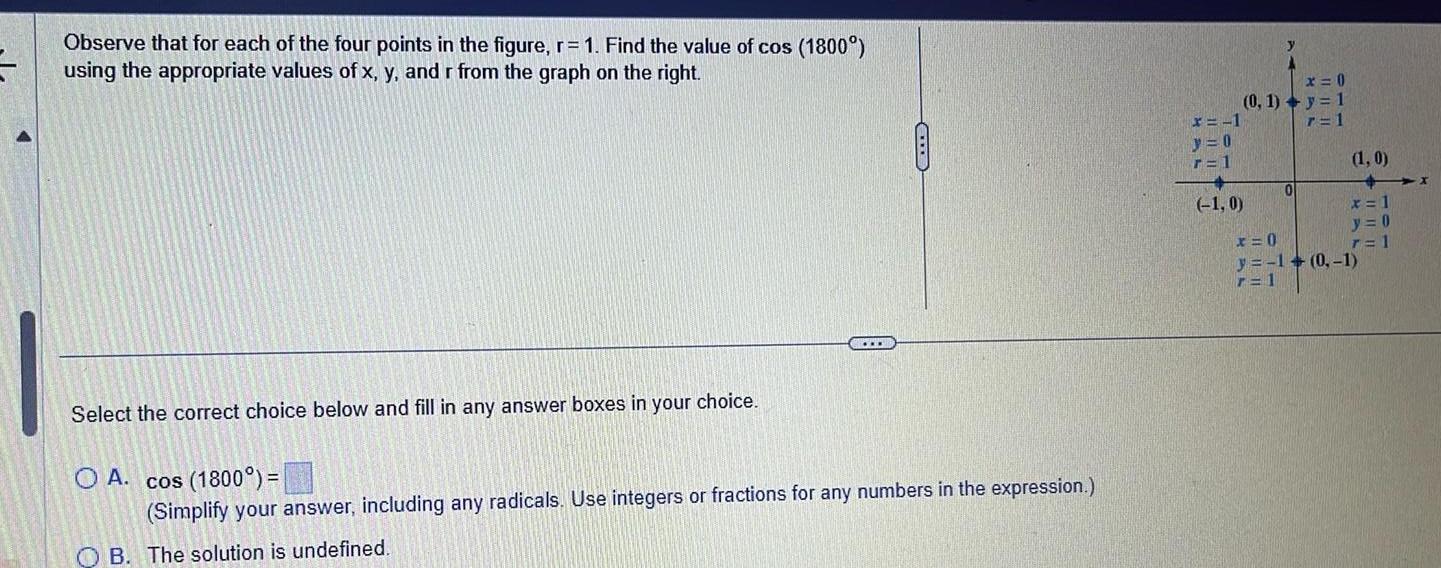 Observe that for each of the four points in the figure r 1 Find the value of cos 1800 using the appropriate values of x y and r from the graph on the right www Select the correct choice below and fill in any answer boxes in your choice O A cos 1800 Simplify your answer including any radicals Use integers or fractions for any numbers in the expression B The solution is undefined y x 0 0 1 y 1 7 1 x 1 y 0 r 1 1 0 0 1 0 x 1 y 0 r 1 x 0 y 1 0 1 r 1