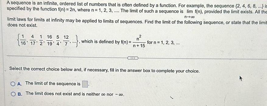 A sequence is an infinite ordered list of numbers that is often defined by a function For example the sequence 2 4 6 8 is specified by the function f n 2n where n 1 2 3 The limit of such a sequence is lim f n provided the limit exists All the nx limit laws for limits at infinity may be applied to limits of sequences Find the limit of the following sequence or state that the limit does not exist 1 4 1 16 5 12 16 17 2 19 4 7 which is defined by f n n 15 for n 1 2 3 Select the correct choice below and if necessary fill in the answer box to complete your choice OA The limit of the sequence is B The limit does not exist and is neither o nor 00