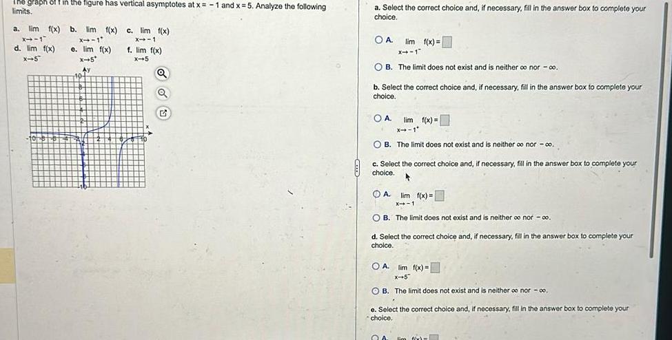 The graph off in the figure has vertical asymptotes at x 1 and x 5 Analyze the following limits a lim f x b lim f x x 1 X 1 e lim f x d lim f x x 5 X 5 Ay 10 c lim f x X 1 f lim f x X 5 Q Q a Select the correct choice and if necessary fill in the answer box to complete your choice OA lim f x x 1 OB The limit does not exist and is neither co nor co b Select the correct choice and if necessary fill in the answer box to complete your choice OA lim f x X 1 OB The limit does not exist and is neither oo nor co c Select the correct choice and if necessary fill in the answer box to complete your choice 4 A lim f x X 1 OB The limit does not exist and is neither oo nor co d Select the correct choice and if necessary fill in the answer box to complete your choice OA lim f x X 5 OB The limit does not exist and is neither co nor 00 e Select the correct choice and if necessary fill in the answer box to complete your choice QA lim f x