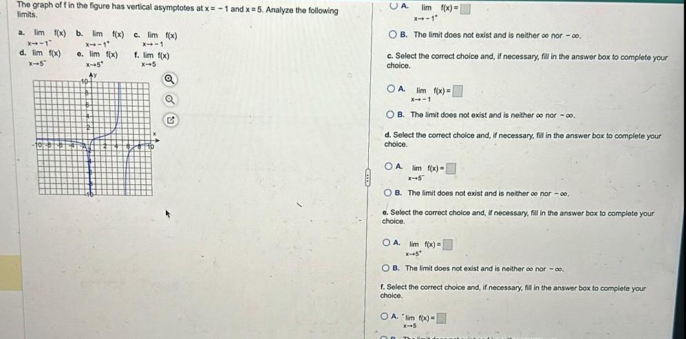The graph of f in the figure has vertical asymptotes at x 1 and x 5 Analyze the following limits a lim f x b lim f x X 1 X 1 e lim f x d lim f x X 5 X 5 Ay 10 c lim f x X 1 f lim f x X 5 Q Q G UA lim f x X 1 OB The limit does not exist and is neither oo nor 00 c Select the correct choice and if necessary fill in the answer box to complete your choice lim f x X 1 OB The limit does not exist and is neither oo nor co O A d Select the correct choice and if necessary fill in the answer box to complete your choice OA lim f x X 5 OB The limit does not exist and is neither o nor 00 e Select the correct choice and if necessary fill in the answer box to complete your choice OA lim f x x 5 OB The limit does not exist and is neither co nor co f Select the correct choice and if necessary fill in the answer box to complete your choice OA lim f x x 5 OR