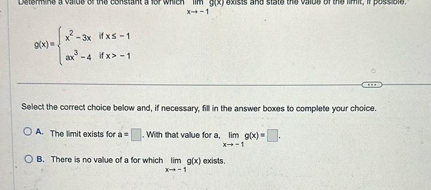 rmine a value of the g x x 3x 3x if x 1 ax 4 if x 1 ant a for wh X 1 g x exists and state the value of the limi possible Select the correct choice below and if necessary fill in the answer boxes to complete your choice OA The limit exists for a With that value for a lim g x X 1 OB There is no value of a for which lim g x exists X 1