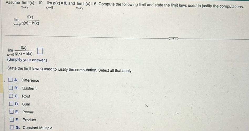 Assume lim f x 10 lim g x 8 and lim h x 6 Compute the following limit and state the limit laws used to justify the computations X 9 X 9 X 9 f x lim x 99 x h x f x x 99 x h x Simplify your answer State the limit law s used to justify the computation Select all that apply lim A Difference B Quotient C Root D Sum E Power F Product G Constant Multiple D