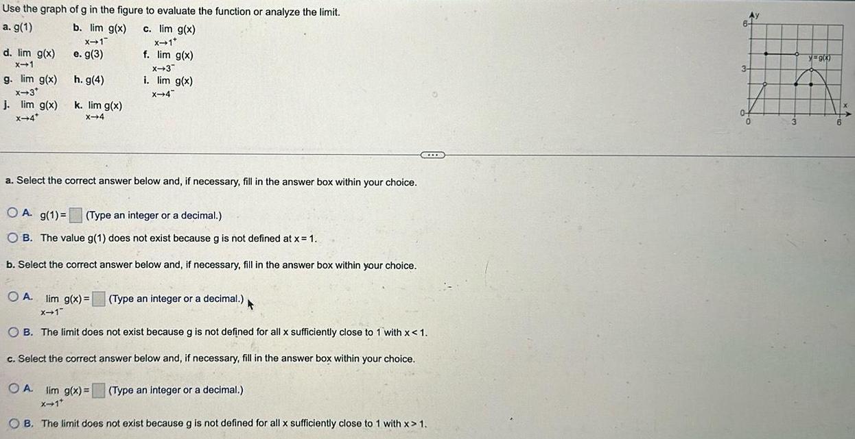 Use the graph of g in the figure to evaluate the function or analyze the limit a g 1 b lim g x c lim g x X 1 X 1 e g 3 f lim g x h g 4 k lim g x X 4 d lim g x X 1 g lim g x x 3 j lim g x x 4 X 3 i lim g x X 4 a Select the correct answer below and if necessary fill in the answer box within your choice A g 1 Type an integer or a decimal OB The value g 1 does not exist because g is not defined at x 1 b Select the correct answer below and if necessary fill in the answer box within your choice OA lim g x X 1 OB The limit does not exist because g is not defined for all x sufficiently close to 1 with x 1 c Select the correct answer below and if necessary fill in the answer box within your choice Type an integer or a decimal F OA lim g x Type an integer or a decimal X 1 OB The limit does not exist because g is not defined for all x sufficiently close to 1 with x 1 AY 3 0 yag