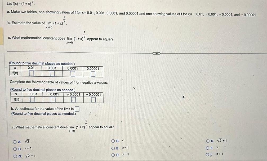 Let f x 1 x a Make two tables one showing values of f for x 0 01 0 001 0 0001 and 0 00001 and one showing values of f for x 0 01 0 001 0 0001 and 0 00001 1 b Estimate the value of lim 1 x X 0 1 c What mathematical constant does lim 1 x appear to equal x 0 Round to five decimal places as needed X 0 01 0 001 0 0001 f x Complete the following table of values of f for negative x values Round to five decimal places as needed X 0 01 0 001 0 0001 f x b An estimate for the value of the limit is Round to five decimal places as needed 0 00001 OA 2 OD e 1 OG 2 1 0 00001 1 c What mathematical constant does lim 1 x appear to equal X 0 OB e OE e 1 OH 1 II OC 2 1 OF OL x 1