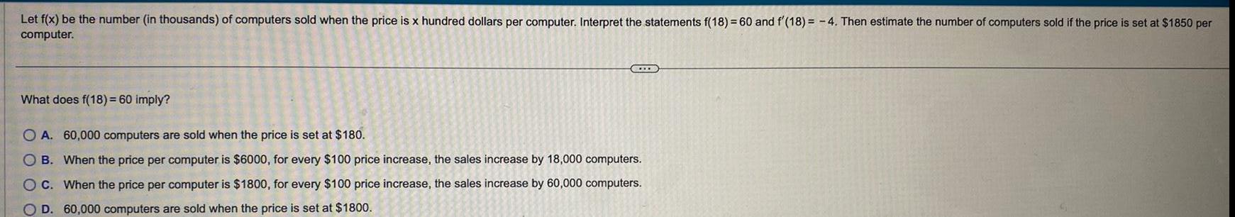 Let f x be the number in thousands of computers sold when the price is x hundred dollars per computer Interpret the statements f 18 60 and f 18 4 Then estimate the number of computers sold if the price is set at 1850 per computer What does f 18 60 imply OA 60 000 computers are sold when the price is set at 180 B When the price per computer is 6000 for every 100 price increase the sales increase by 18 000 computers OC When the price per computer is 1800 for every 100 price increase the sales increase by 60 000 computers O D 60 000 computers are sold when the price is set at 1800