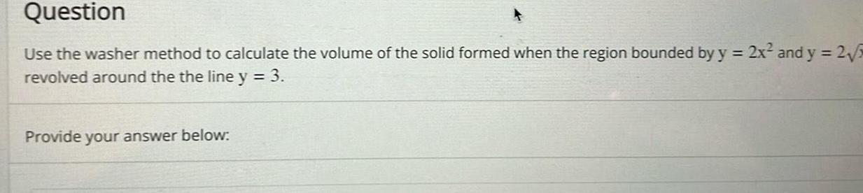 Question Use the washer method to calculate the volume of the solid formed when the region bounded by y 2x and y 2 5 revolved around the the line y 3 Provide your answer below