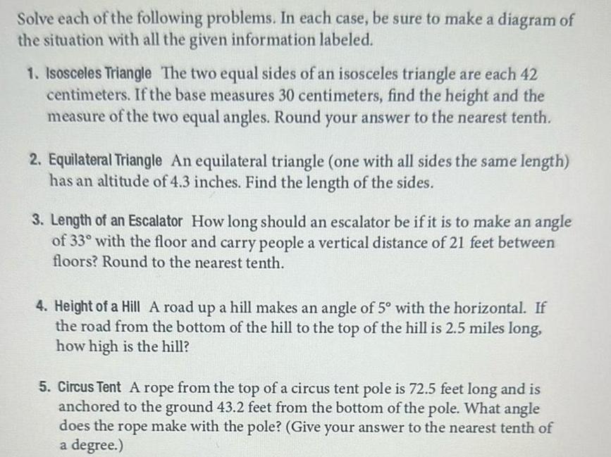 Solve each of the following problems In each case be sure to make a diagram of the situation with all the given information labeled 1 Isosceles Triangle The two equal sides of an isosceles triangle are each 42 centimeters If the base measures 30 centimeters find the height and the measure of the two equal angles Round your answer to the nearest tenth 2 Equilateral Triangle An equilateral triangle one with all sides the same length has an altitude of 4 3 inches Find the length of the sides 3 Length of an Escalator How long should an escalator be if it is to make an angle of 33 with the floor and carry people a vertical distance of 21 feet between floors Round to the nearest tenth 4 Height of a Hill A road up a hill makes an angle of 5 with the horizontal If the road from the bottom of the hill to the top of the hill is 2 5 miles long how high is the hill 5 Circus Tent A rope from the top of a circus tent pole is 72 5 feet long and is anchored to the ground 43 2 feet from the bottom of the pole What angle does the rope make with the pole Give your answer to the nearest tenth of a degree