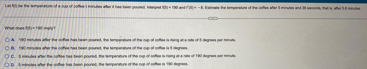 Let f t be the temperature of a cup of coffee t minutes after it has been poured Interpret f 5 190 and f 5 8 Estimate the temperature of the coffee after 5 minutes and 36 seconds that is after 5 6 minutes What does f 5 190 imply EXOD OA 190 minutes after the coffee has been poured the temperature of the cup of coffee is rising at a rate of 5 degrees per minute OB 190 minutes after the coffee has been poured the temperature of the cup of coffee is 5 degrees C 5 minutes after the coffee has been poured the temperature of the cup of coffee is rising at a rate of 190 degrees per minute OD 5 minutes after the coffee has been poured the temperature of the cup of coffee is 190 degrees