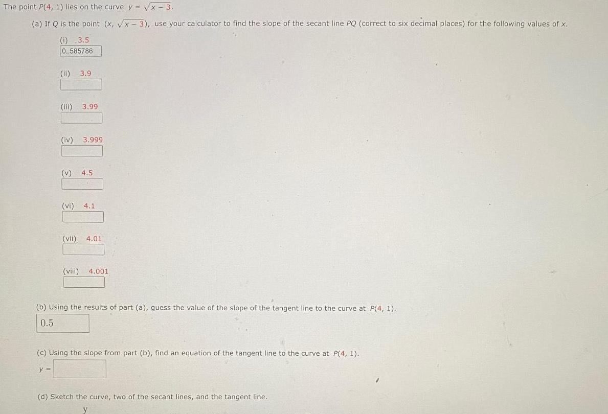 The point P 4 1 lies on the curve y x 3 a If Q is the point x x 3 use your calculator to find the slope of the secant line PQ correct to six decimal places for the following values of x 1 3 5 0 585786 ii 3 9 iii 3 99 iv 3 999 v 4 5 vi 4 1 vii 4 01 viii 4 001 b Using the results of part a guess the value of the slope of the tangent line to the curve at P 4 1 0 5 c Using the slope from part b find an equation of the tangent line to the curve at P 4 1 y d Sketch the curve two of the secant lines and the tangent line