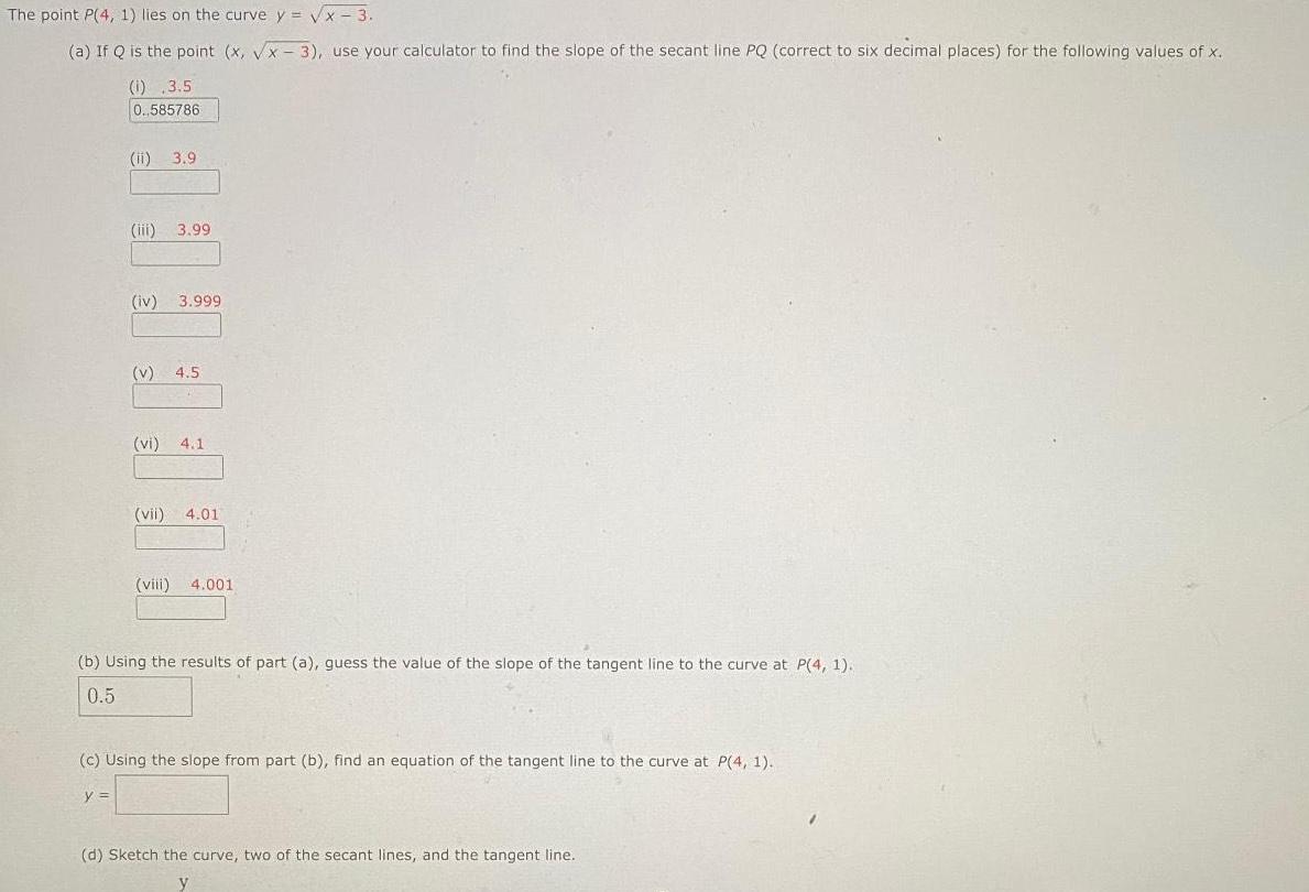 The point P 4 1 lies on the curve y x 3 a If Q is the point x x 3 use your calculator to find the slope of the secant line PQ correct to six decimal places for the following values of x 1 3 5 0 585786 ii 3 9 iii 3 99 iv 3 999 v 4 5 vi 4 1 vii 4 01 viii 4 001 b Using the results of part a guess the value of the slope of the tangent line to the curve at P 4 1 0 5 c Using the slope from part b find an equation of the tangent line to the curve at P 4 1 y d Sketch the curve two of the secant lines and the tangent line