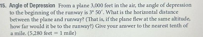 15 Angle of Depression From a plane 3 000 feet in the air the angle of depression to the beginning of the runway is 3 50 What is the horizontal distance between the plane and runway That is if the plane flew at the same altitude how far would it be to the runway Give your answer to the nearest tenth of a mile 5 280 feet 1 mile